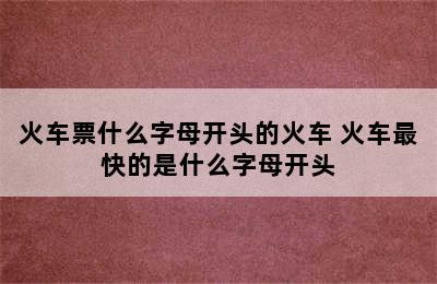 火车票什么字母开头的火车 火车最快的是什么字母开头